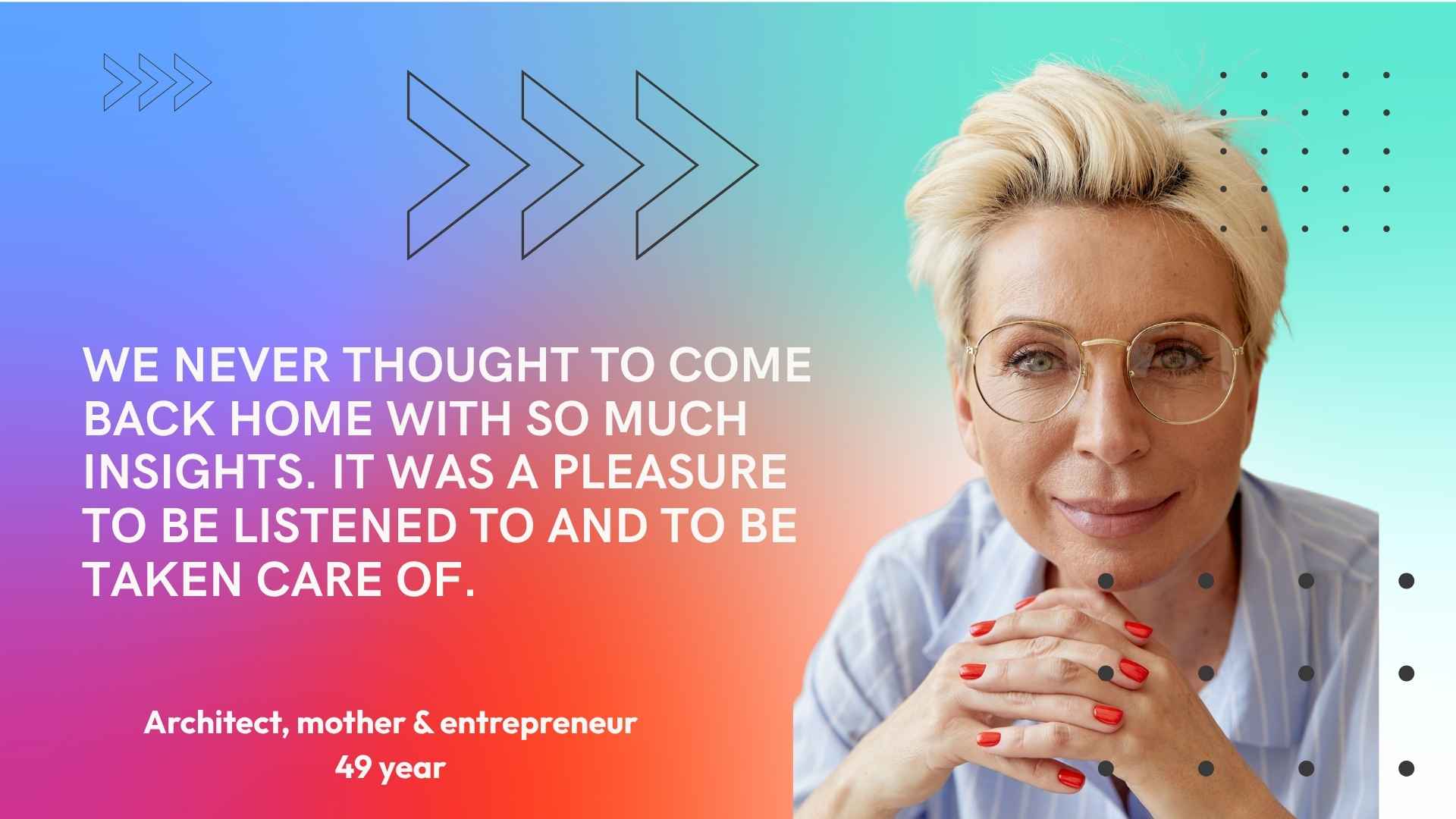 Architect, mother and entrepreneur, 49. We never thought to come back home with so much insights. It was a pleasure to be listened to and to be taken care of.