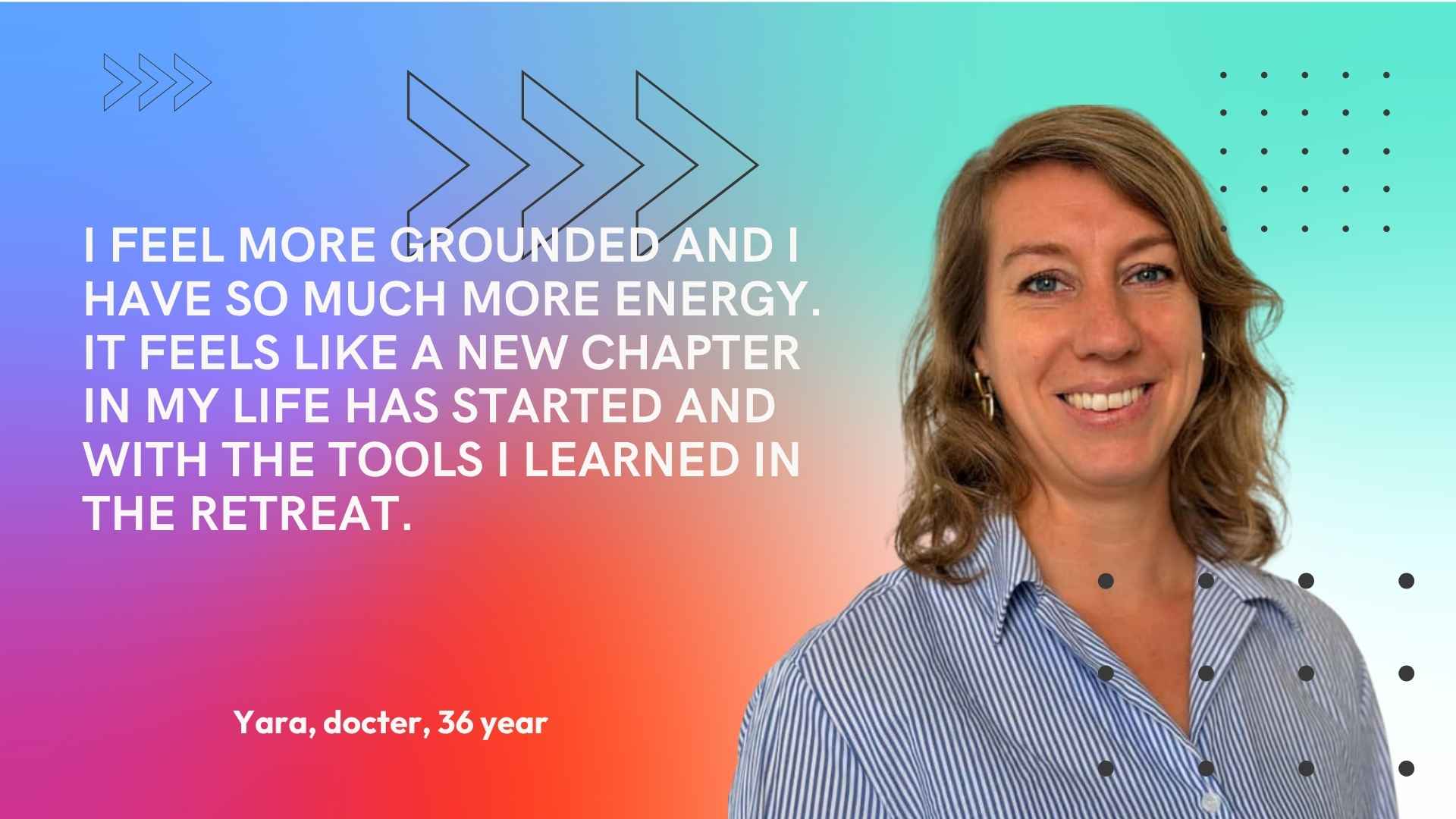 Yara, doctor, 36. I feel more grounded and I have so much more energy. It feels like a new chapter in my life has started and with the tools I learned in the retreat.